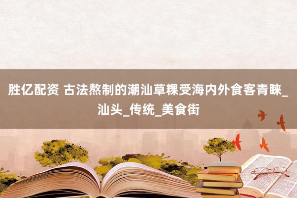 胜亿配资 古法熬制的潮汕草粿受海内外食客青睐_汕头_传统_美食街