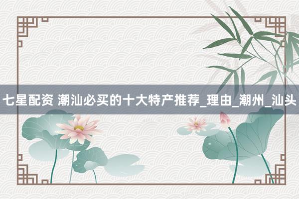 七星配资 潮汕必买的十大特产推荐_理由_潮州_汕头
