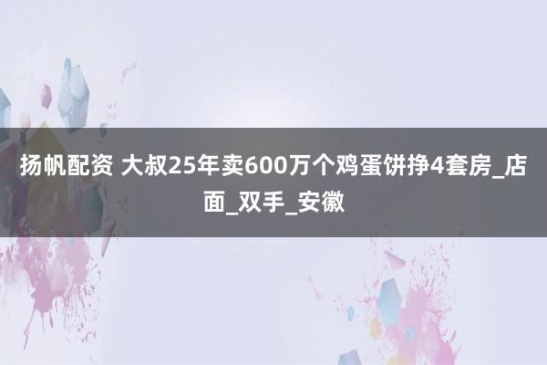 扬帆配资 大叔25年卖600万个鸡蛋饼挣4套房_店面_双手_安徽
