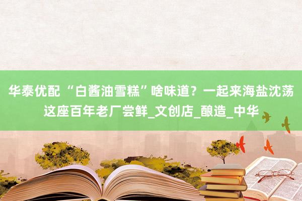 华泰优配 “白酱油雪糕”啥味道？一起来海盐沈荡这座百年老厂尝鲜_文创店_酿造_中华