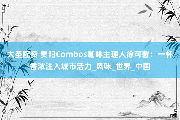 大圣配资 贵阳Combos咖啡主理人徐可馨：一杯香浓注入城市活力_风味_世界_中国