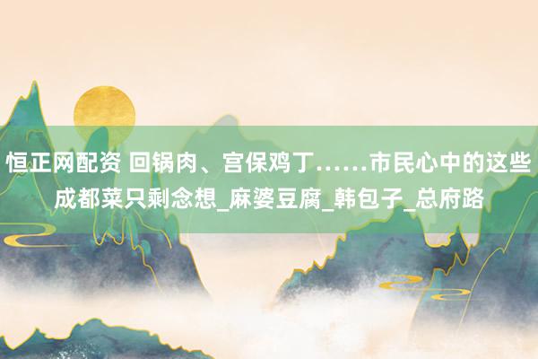 恒正网配资 回锅肉、宫保鸡丁……市民心中的这些成都菜只剩念想_麻婆豆腐_韩包子_总府路