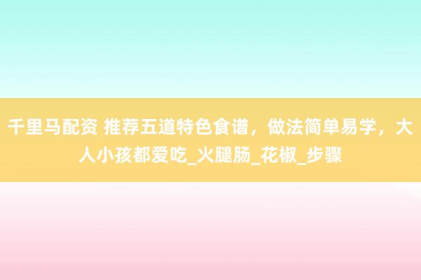 千里马配资 推荐五道特色食谱，做法简单易学，大人小孩都爱吃_火腿肠_花椒_步骤