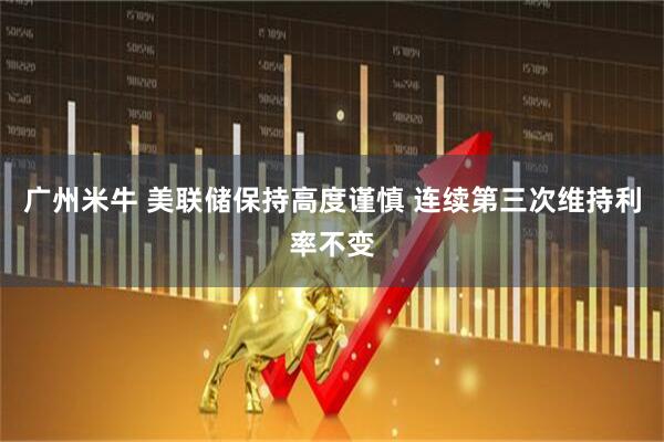 广州米牛 美联储保持高度谨慎 连续第三次维持利率不变