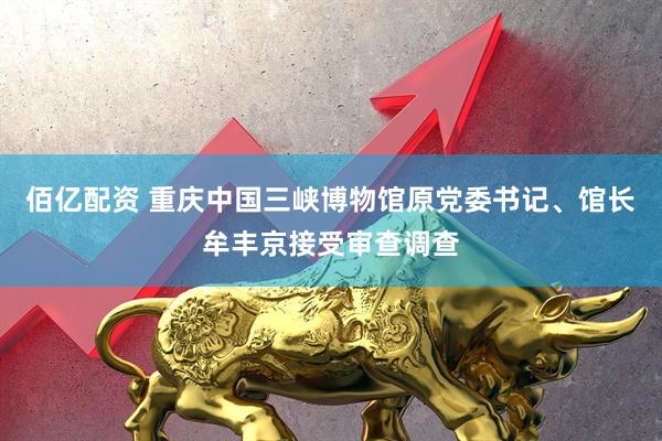佰亿配资 重庆中国三峡博物馆原党委书记、馆长牟丰京接受审查调查