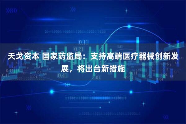 天戈资本 国家药监局：支持高端医疗器械创新发展，将出台新措施