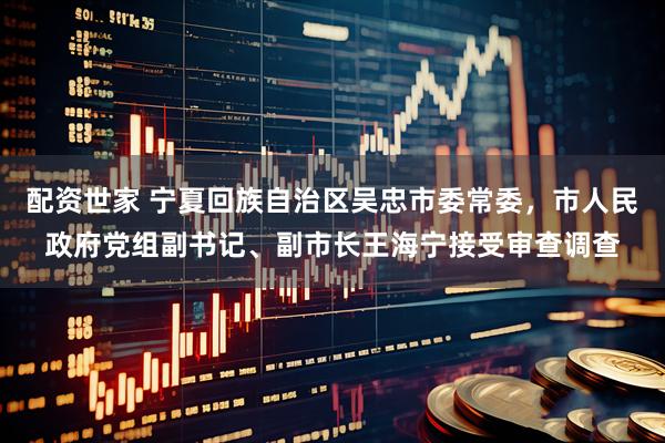 配资世家 宁夏回族自治区吴忠市委常委，市人民政府党组副书记、副市长王海宁接受审查调查