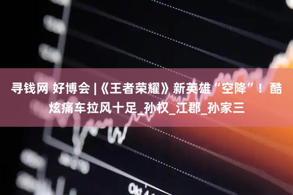 寻钱网 好博会 |《王者荣耀》新英雄“空降”！酷炫痛车拉风十足_孙权_江郡_孙家三