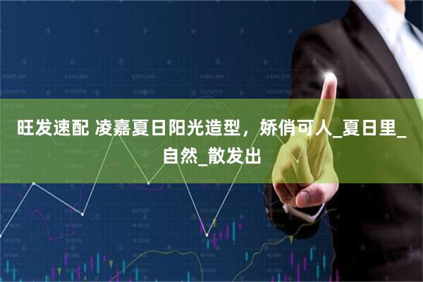 旺发速配 凌嘉夏日阳光造型，娇俏可人_夏日里_自然_散发出