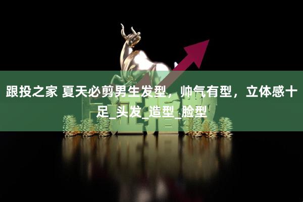 跟投之家 夏天必剪男生发型，帅气有型，立体感十足_头发_造型_脸型