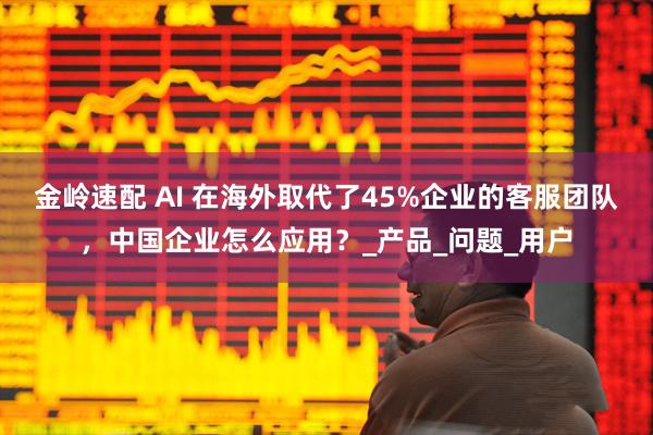 金岭速配 AI 在海外取代了45%企业的客服团队，中国企业怎么应用？_产品_问题_用户