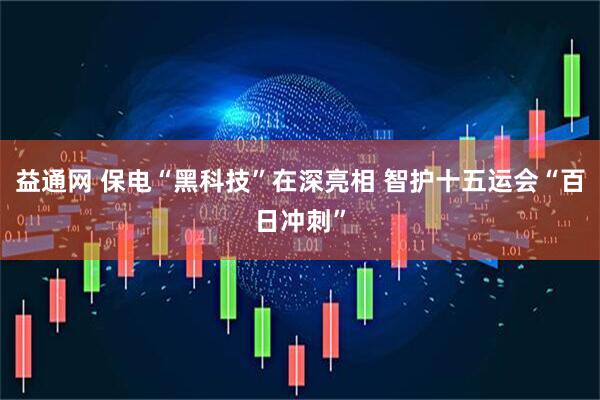 益通网 保电“黑科技”在深亮相 智护十五运会“百日冲刺”
