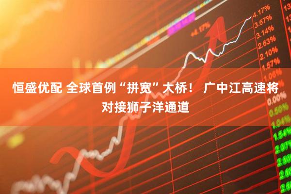 恒盛优配 全球首例“拼宽”大桥！ 广中江高速将对接狮子洋通道
